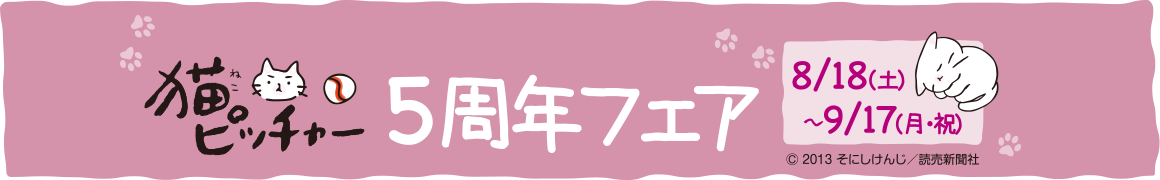 猫ピッチャー5周年フェア　開催期間　8/18(土)～9/17(月・祝)　©2013　そにしけんじ／読売新聞社