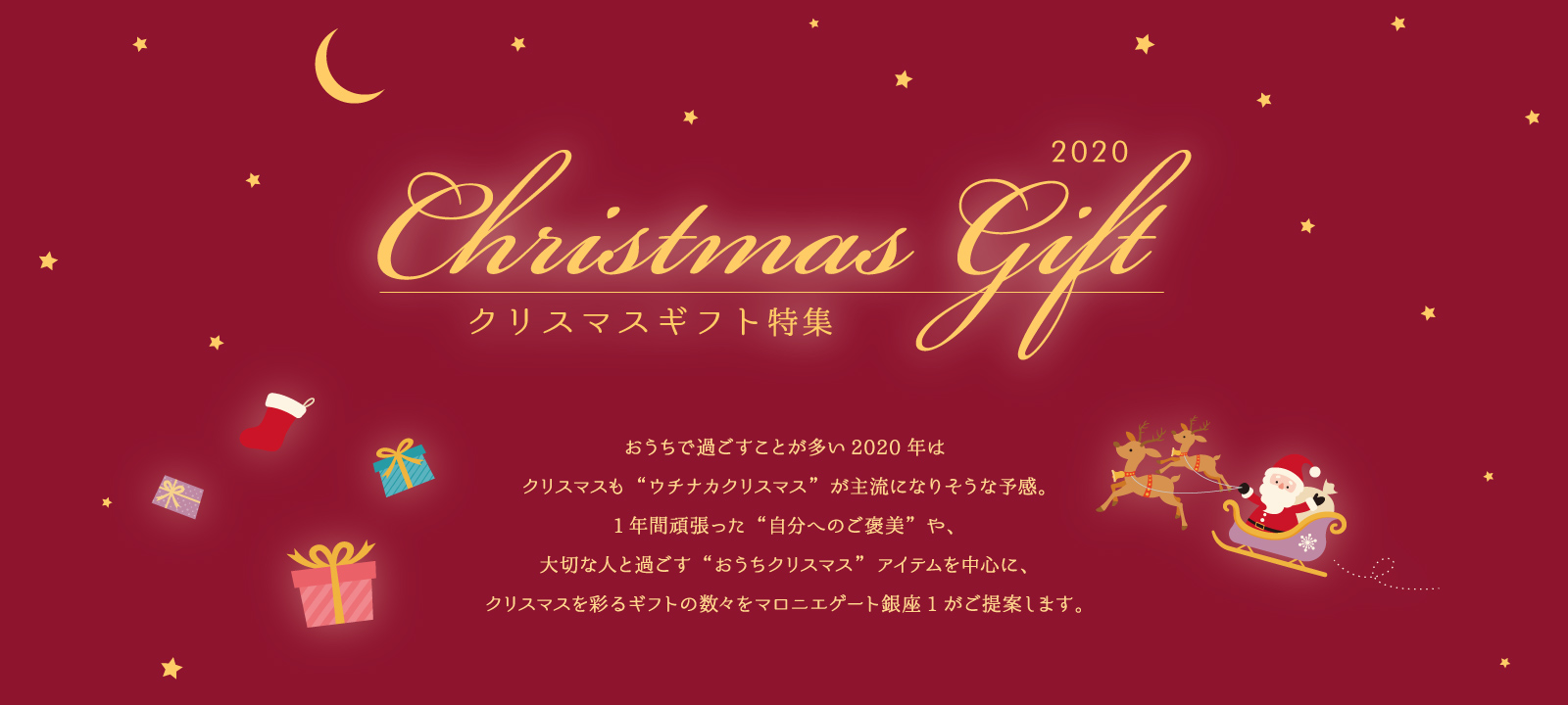 マロニエゲート銀座1のクリスマスギフト　おうちで過ごすことが多い2020年はクリスマスも“ウチナカクリスマス”が主流になりそうな予感。1年間頑張った“自分へのご褒美”や、大切な人と過ごす“おうちクリスマス”アイテムを中心に、クリスマスを彩るギフトの数々をマロニエゲート銀座1がご提案します。