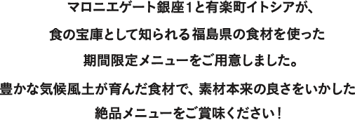 マロニエゲート銀座1と有楽町イトシアが、食の宝庫として知られる福島県の食材を使った期間限定メニューをご用意しました。 豊かな気候風土が育んだ食材で、素材本来の良さをいかした絶品メニューをご賞味ください！