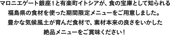 マロニエゲート銀座1と有楽町イトシアが、食の宝庫として知られる福島県の食材を使った期間限定メニューをご用意しました。 豊かな気候風土が育んだ食材で、素材本来の良さをいかした絶品メニューをご賞味ください！