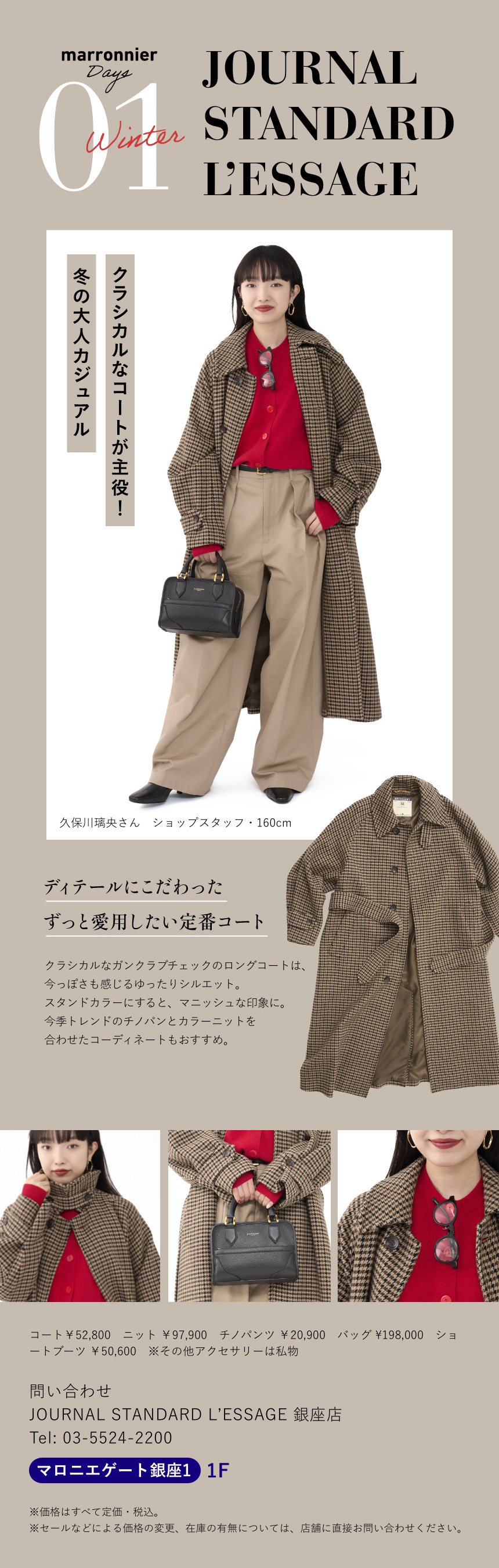 01 JOURNAL STANDARD L’ESSAGE　クラシカルなコートが主役！冬の大人カジュアル　久保川璃央さん ショップスタッフ 160cm　ディテールにこだわったずっと愛用したい定番コート　クラシカルなガンクラブチェックのロングコートは、今っぽさも感じるゆったりシルエット。スタンドカラーにすると、マニッシュな印象に。今季トレンドのチノパンとカラーニットを合わせたコーディネートもおすすめ。　コート￥52,800　ニット ￥97,900　チノパンツ ￥20,900　バッグ ¥198,000　ショートブーツ ￥50,600　※その他アクセサリーは私物　問い合わせ　JOURNAL STANDARD L'ESSAGE 銀座店　Tel:03-5524-2200　マロニエゲート銀座1 1F　※価格はすべて定価・税込。　※セールなどによる価格の変更、在庫の有無については、店舗に直接お問い合わせください。