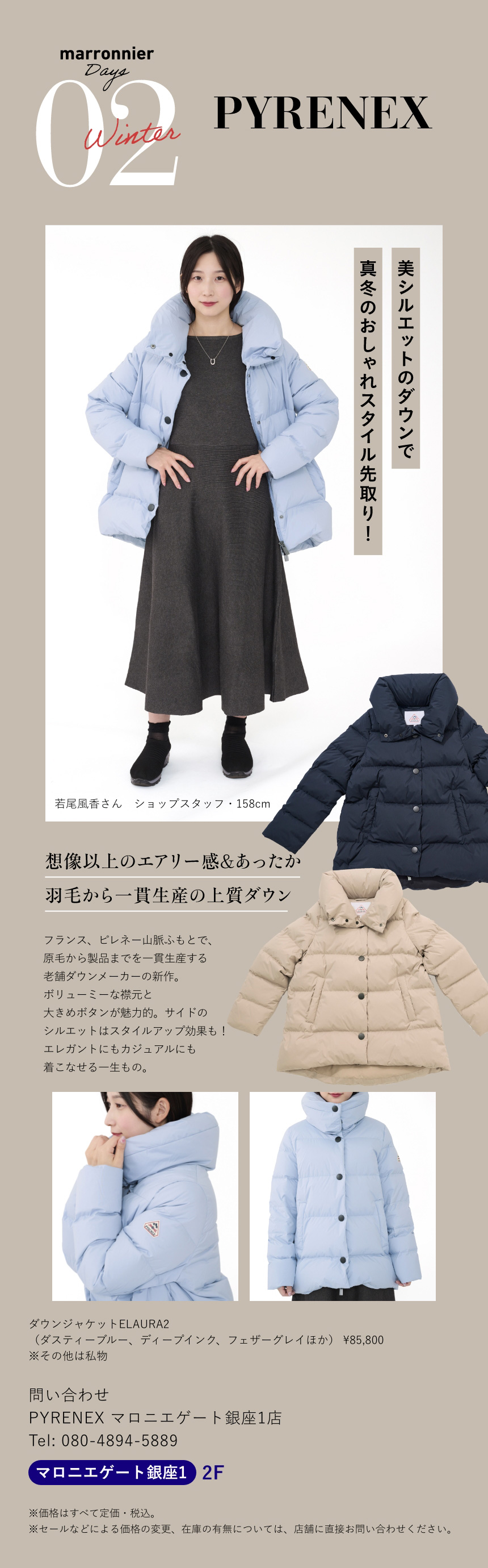 02 PYRENEX　美シルエットのダウンで真冬のおしゃれスタイル先取り!　若尾風香さん ショップスタッフ 158cm　想像以上のエアリー感＆あったか羽毛から一貫生産の上質ダウン　フランス、ピレネー山脈ふもとで、原毛から製品までを一貫生産する老舗ダウンメーカーの新作。ボリューミーな襟元と大きめボタンが魅力的。サイドのシルエットはスタイルアップ効果も！エレガントにもカジュアルにも着こなせる一生もの。　ダウンジャケットELAURA2　（ダスティーブルー、ディープインク、フェザーグレイほか） ¥85,800　※その他は私物　問い合わせ　PYRENEX マロニエゲート銀座1店　Tel:080-4894-5889　マロニエゲート銀座1 2F　※価格はすべて定価・税込。　※セールなどによる価格の変更、在庫の有無については、店舗に直接お問い合わせください。