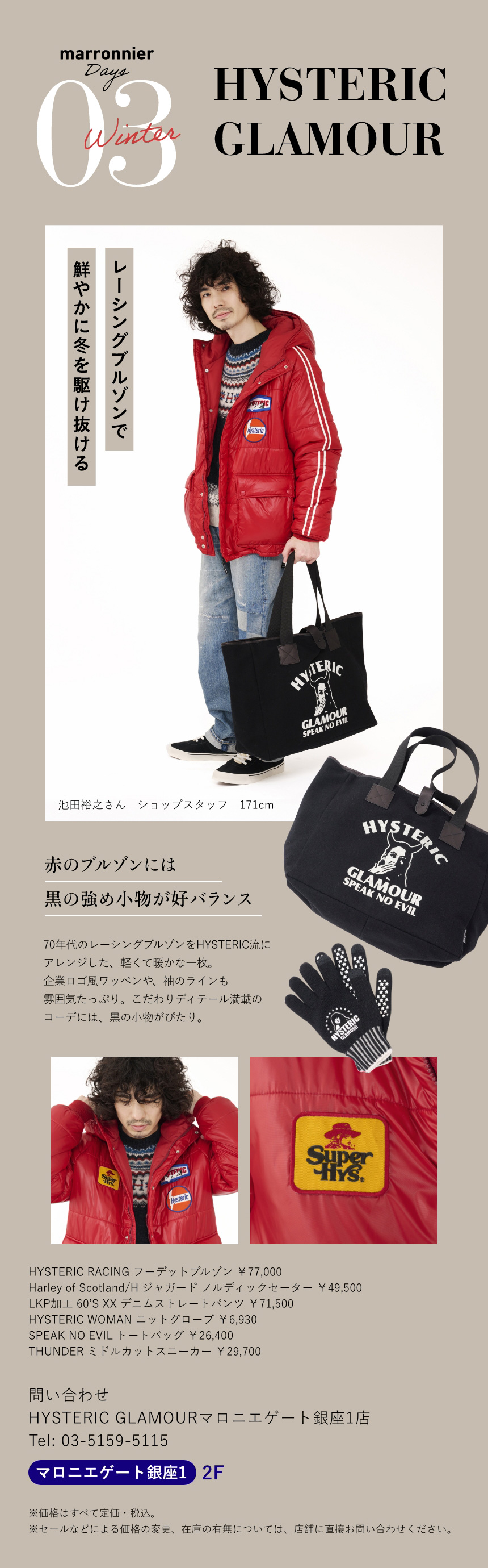 03 HYSTERIC GLAMOUR　レーシングブルゾンで鮮やかに冬を駆け抜ける　池田裕之さん ショップスタッフ 171cm　赤のブルゾンには黒の強め小物が好バランス　70年代のレーシングブルゾンをHYSTERIC流にアレンジした、軽くて暖かな一枚。企業ロゴ風ワッペンや、袖のラインも雰囲気たっぷり。こだわりディテール満載のコーデには、黒の小物がぴたり。　HYSTERIC RACING フーデットブルゾン ￥77,000　Harley of Scotland/H ジャガード ノルディックセーター ￥49,500　LKP加工 60’S XX デニムストレートパンツ ￥71,500　HYSTERIC WOMAN ニットグローブ ￥6,930　SPEAK NO EVIL トートバッグ ￥26,400　THUNDER ミドルカットスニーカー ￥29,700　問い合わせ　HYSTERIC GLAMOURマロニエゲート銀座1店　Tel:03-5159-5115　マロニエゲート銀座1 2F　※価格はすべて定価・税込。　※セールなどによる価格の変更、在庫の有無については、店舗に直接お問い合わせください。