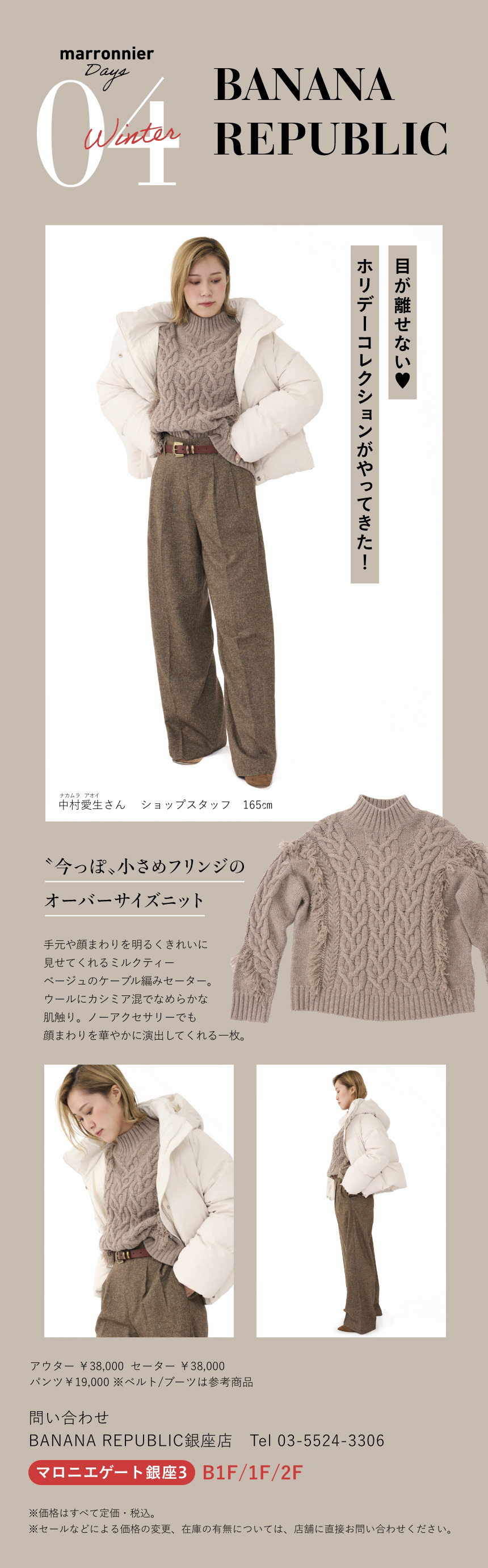 04 BANANA REPUBLIC　目が離せない♡ホリデーコレクションがやってきた！　中村愛生さん ショップスタッフ 165cm　〝今っぽ〟小さめフリンジのオーバーサイズニット　手元や顔まわりを明るくきれいに見せてくれるミルクティーベージュのケーブル編みセーター。ウールにカシミア混でなめらかな肌触り。ノーアクセサリーでも顔まわりを華やかに演出してくれる一枚。　アウター ￥38,000　セーター ￥38,000　パンツ￥19,000 ※ベルト/ブーツは参考商品　問い合わせ　BANANA REPUBLIC銀座店　Tel:03-5524-3306　マロニエゲート銀座3 B1F/1F/2F　※価格はすべて定価・税込。　※セールなどによる価格の変更、在庫の有無については、店舗に直接お問い合わせください。