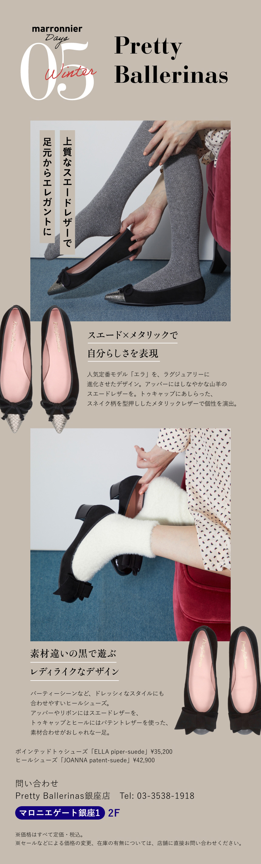 05 Pretty Ballerinas　上質なスエードレザーで 足元からエレガントに　スエード×メタリックで自分らしさを表現　人気定番モデル「エラ」を、ラグジュアリーに進化させたデザイン。アッパーにはしなやかな山羊のスエードレザーを。トゥキャップにあしらった、スネイク柄を型押ししたメタリックレザーで個性を演出。　素材違いの黒で遊ぶレディライクなデザイン　パーティーシーンなど、ドレッシィなスタイルにも合わせやすいヒールシューズ。アッパーやリボンにはスエードレザーを、トゥキャップとヒールにはパテントレザーを使った、素材合わせがおしゃれな一足。　ポインテッドトゥシューズ「ELLA piper-suede」¥35,200　ヒールシューズ「JOANNA patent-suede」¥42,900　問い合わせ　Pretty Ballerinas銀座店　Tel:03-3538-1918　マロニエゲート銀座1 2F　※価格はすべて定価・税込。　※セールなどによる価格の変更、在庫の有無については、店舗に直接お問い合わせください。