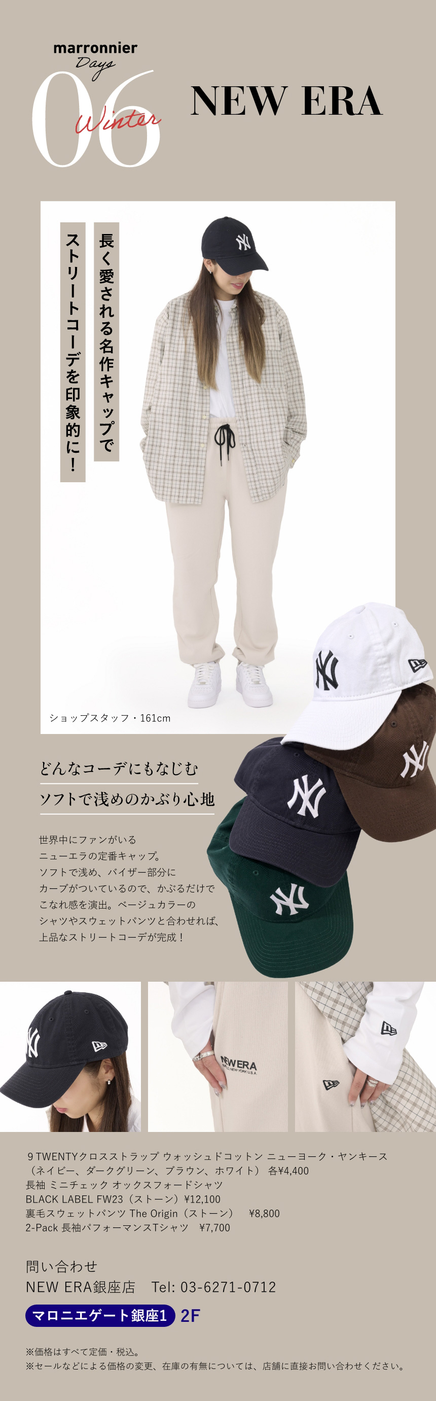 06 OWNDAYS　長く愛される名作キャップでストリートコーデを印象的に!　ショップスタッフ 161cm　どんなコーデにもなじむソフトで浅めのかぶり心地　世界中にファンがいるニューエラの定番キャップ。ソフトで浅め、バイザー部分にカーブがついているので、かぶるだけでこなれ感を演出。ベージュカラーのシャツやスウェットパンツと合わせれば、上品なストリートコーデが完成！　９TWENTYクロスストラップ ウォッシュドコットン ニューヨーク・ヤンキース（ネイビー、ダークグリーン、ブラウン、ホワイト） 各¥4,400　長袖 ミニチェック オックスフォードシャツ BLACK LABEL FW23（ストーン）¥12,100　裏毛スウェットパンツ The Origin（ストーン） ¥8,800　2-Pack 長袖パフォーマンスTシャツ ¥7,700　問い合わせ　NEW ERA銀座店　Tel:03-6271-0712　マロニエゲート銀座1 2F　※価格はすべて定価・税込。　※セールなどによる価格の変更、在庫の有無については、店舗に直接お問い合わせください。