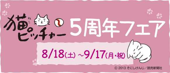 猫ピッチャー5周年フェア　開催期間　8/18(土)～9/17(月・祝)　©2013　そにしけんじ／読売新聞社