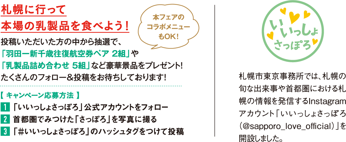 札幌に行って本場の乳製品を食べよう！投稿いただいた方の中から抽選で、「羽田ー新千歳往復航空券ペア 2組」や「乳製品詰め合わせ 5組」など豪華景品をプレゼント！たくさんのフォロー＆投稿をお待ちしております！【 キャンペーン応募方法 】1「いいっしょさっぽろ」公式アカウントをフォロー 2首都圏でみつけた「さっぽろ」を写真に撮る 3「＃いいっしょさっぽろ」のハッシュタグをつけて投稿札幌市東京事務所では、札幌の旬な出来事や首都圏における札幌の情報を発信するInstagramアカウント「いいっしょさっぽろ（＠sapporo_love_official）」を開設しました。