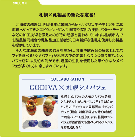 COLUMN 札幌×乳製品の新たな定番！　北海道の酪農は、明治６年に米国から招へいされ、牛や羊とともに北海道へやってきたエドウィン・ダンが、飼育や搾乳の技術、バター・チーズなどの加工技術を伝えたのがその起源と言われています。札幌市内でも酪農協同組合や乳製品加工業者が、日々新鮮な生乳を使用した製品を提供しています。そんな北海道の酪農の強みを生かし、食事や飲み会の締めとしてパフェを食べる「シメパフェ」が札幌の夜の定番となりつつあります。シメパフェ店には長蛇の列ができ、道産の生乳を使用した華やかなシメパフェが多くの方に楽しまれています。 COLLABORATION GODIVA X 札幌シメパフェ 札幌シメパフェの人気店「パフェ佐藤」と「ゴディバ」がコラボし、2月1日（木）から2月29日（木）まで首都圏のゴディバカフェ（銀座・湘南平塚店を除く8店舗）で限定パフェを提供します。札幌のシメパフェが首都圏でも食べられるチャンスをお見逃しなく！