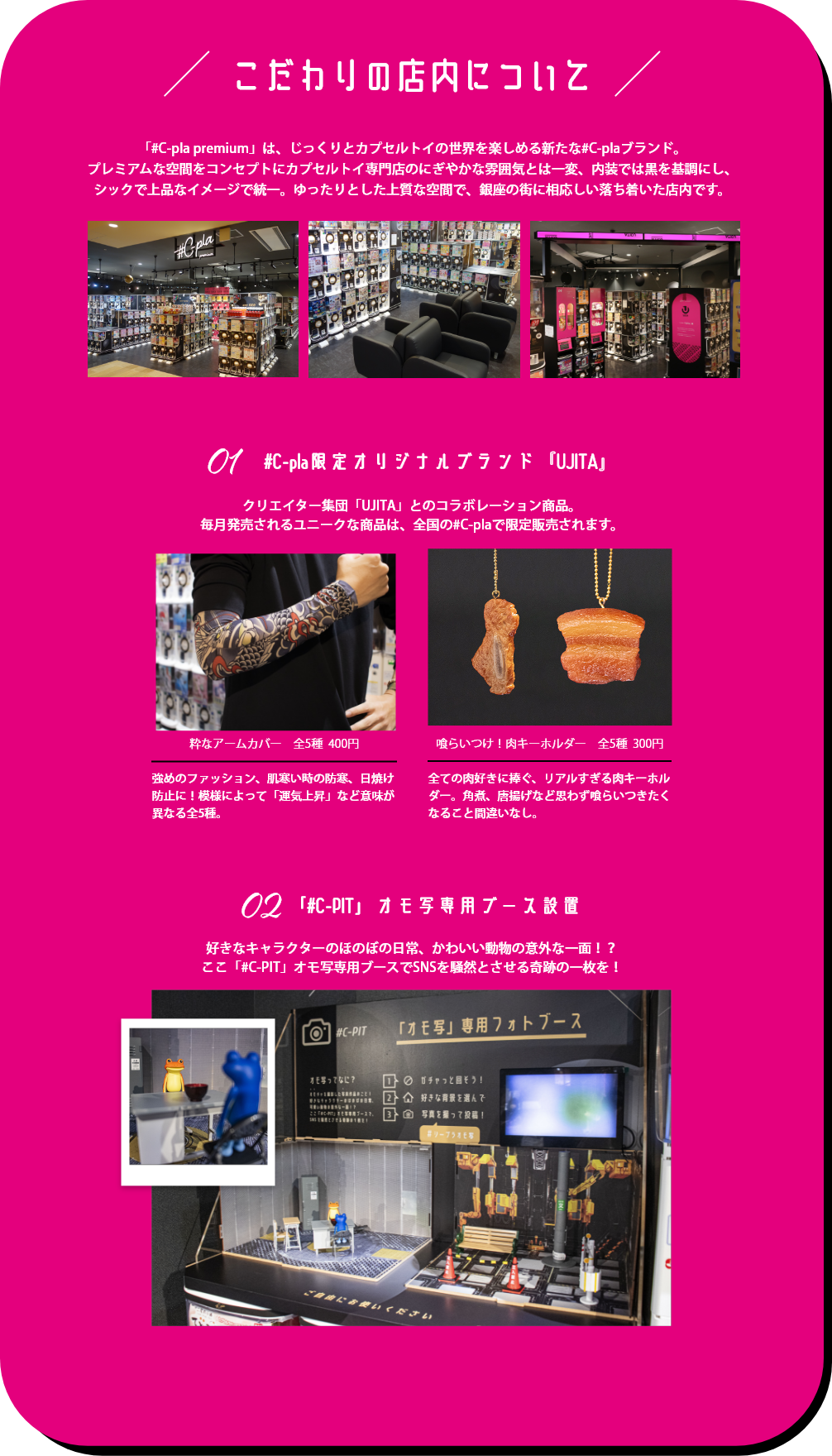 こだわりの店内について「#C-pla premium」は、じっくりとカプセルトイの世界を楽しめる新たな#C-plaブランド。プレミアムな空間をコンセプトにカプセルトイ専⾨店のにぎやかな雰囲気とは⼀変、内装では⿊を基調にし、シックで上品なイメージで統⼀。ゆったりとした上質な空間で、銀座の街に相応しい落ち着いた店内です。 #C-pla限定オリジナルブランド『UJITA』クリエイター集団「UJITA」とのコラボレーション商品。毎月発売されるユニークな商品は、全国の#C-plaで限定販売されます。「#C-PIT」オモ写専用ブース設置 好きなキャラクターのほのぼの日常、かわいい動物の意外な一面！？ここ「#C-PIT」オモ写専用ブースでSNSを騒然とさせる奇跡の一枚を！