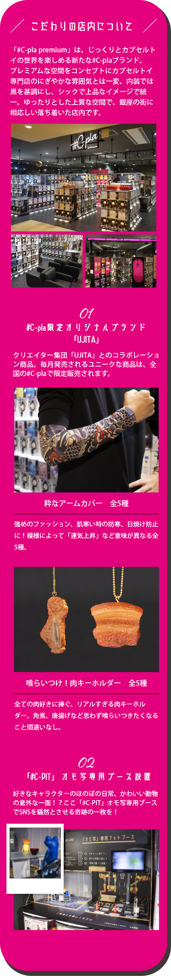 こだわりの店内について「#C-pla premium」は、じっくりとカプセルトイの世界を楽しめる新たな#C-plaブランド。プレミアムな空間をコンセプトにカプセルトイ専⾨店のにぎやかな雰囲気とは⼀変、内装では⿊を基調にし、シックで上品なイメージで統⼀。ゆったりとした上質な空間で、銀座の街に相応しい落ち着いた店内です。 #C-pla限定オリジナルブランド『UJITA』クリエイター集団「UJITA」とのコラボレーション商品。毎月発売されるユニークな商品は、全国の#C-plaで限定販売されます。「#C-PIT」オモ写専用ブース設置 好きなキャラクターのほのぼの日常、かわいい動物の意外な一面！？ここ「#C-PIT」オモ写専用ブースでSNSを騒然とさせる奇跡の一枚を！