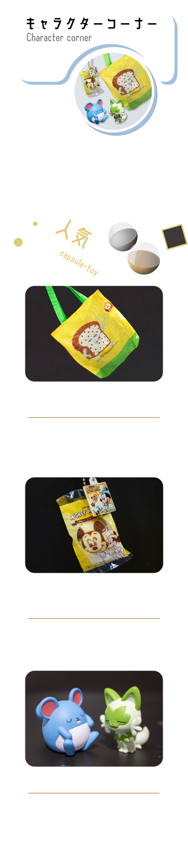 ポケモンやちいかわなど海外人気も高いキャラクター商品から、ゲーム・アニメでお馴染みのキャラクター達が揃います。マロニエゲート銀座店の半分を占める充実したコーナーです。パンどろぼうトートバッグ第3弾全5種400円マチ付きでパンがたっぷり入るパンどろぼうのトートバッグ！背面にもかわいいプリント入り。ミッキーマウス/「銀座のキャラメルケーキ」です。全6種400円見た目も感触も本物そっくり！パッケージごとミニチュアマスコットになりました。肩ズンFig.5全4種300円隣の肩に“ズン”ともたれかかるフィギュアシリーズ！集めれば集めるほど、世界観＆かわいさが広がっていきます。