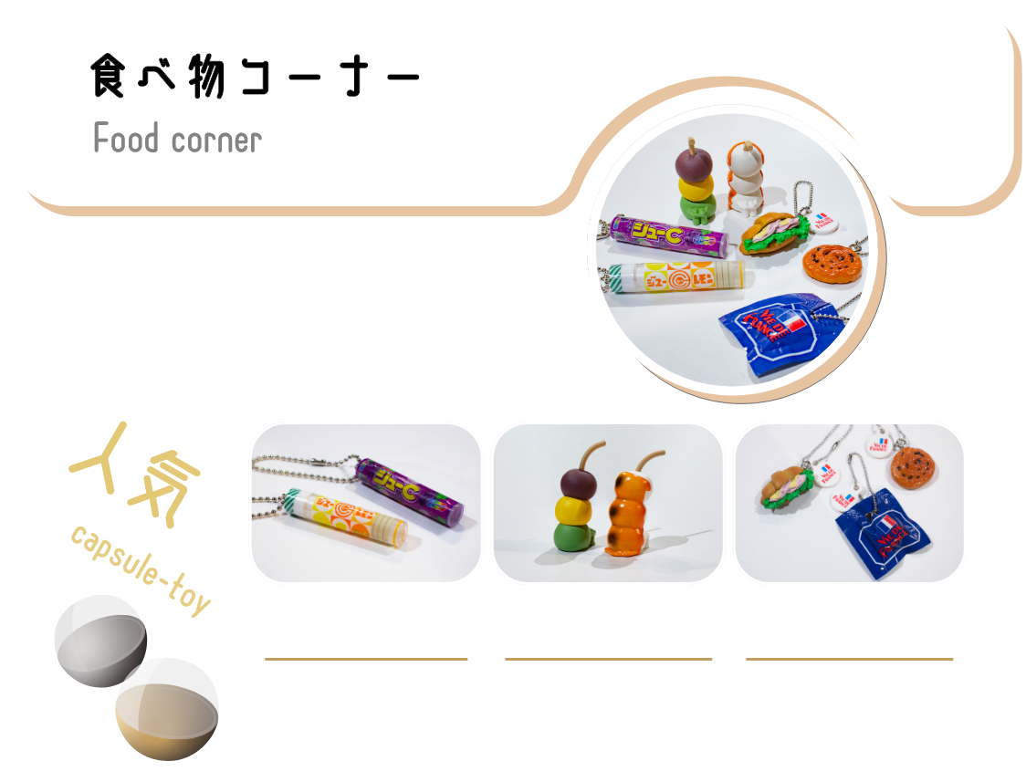 美味しそうで面白い!食べ物カプセルトイ。リアルに再現した本物がミニチュアになったような商品から、まるで生きているような可愛さを持つ商品まで！フードコートにいるような感覚になるワクワクするコーナーです。ジューCマスコットvol.1全5種300円ミニチュアサイズのパッケージとリアルサイズのお菓子マスコット。懐かしいパッケージまで勢揃い！まちぼうけ～団子の場合～秋味全7種300円膝を抱えてあなたをじっと待っている姿がいじらしい「まちぼうけ」シリーズ。「団子」が秋をイメージしたラインナップになって再登場！VIE DE FRANCEミニチュアチャーム2全6種300円VIE DE FRANCEのパンを精巧に再現したミニチュアフィギュアチャーム！お部屋に飾っても、カバンなどにつけても周りの目を引くこと間違いなし。