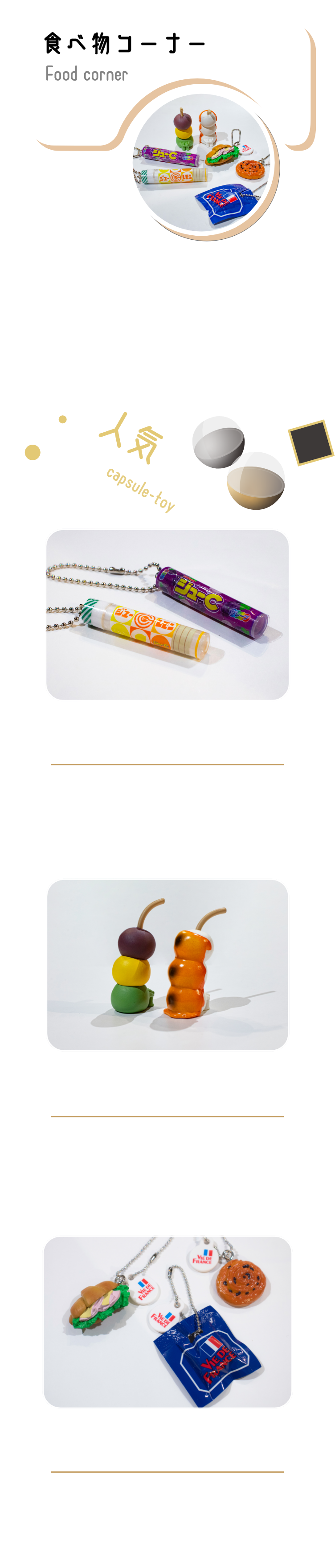 美味しそうで面白い!食べ物カプセルトイ。リアルに再現した本物がミニチュアになったような商品から、まるで生きているような可愛さを持つ商品まで！フードコートにいるような感覚になるワクワクするコーナーです。ジューCマスコットvol.1全5種300円ミニチュアサイズのパッケージとリアルサイズのお菓子マスコット。懐かしいパッケージまで勢揃い！まちぼうけ～団子の場合～秋味全7種300円膝を抱えてあなたをじっと待っている姿がいじらしい「まちぼうけ」シリーズ。「団子」が秋をイメージしたラインナップになって再登場！VIE DE FRANCEミニチュアチャーム2全6種300円VIE DE FRANCEのパンを精巧に再現したミニチュアフィギュアチャーム！お部屋に飾っても、カバンなどにつけても周りの目を引くこと間違いなし。