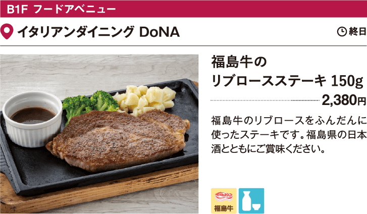 B1F フードアベニュー 有楽町うまやの楽屋／イタリアンダイニング DoNA 福島牛のリブロースステーキ 150g　2,380円　福島牛のリブロースをふんだんに使ったステーキです。福島県の日本酒とともにご賞味ください。