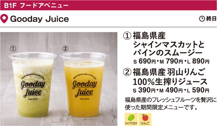 B1F フードアベニュー Gooday Juice／①シャインマスカットと パインのスムージー S 690円・M 790円・L 890円 ②羽山りんご100％ 生搾りジュース S 390円・M 490円・L 590円 福島県産のフレッシュフルーツを贅沢に使った期間限定メニューです。