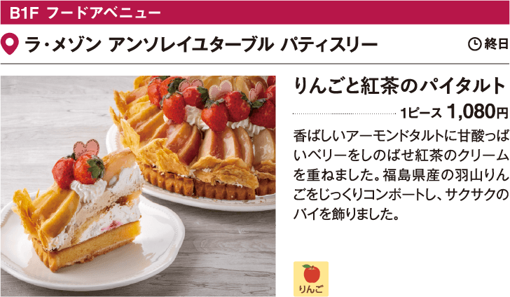 B1F フードアベニューラ・メゾン アンソレイユターブル パティスリー／りんごと紅茶のパイタルト 1ピース 1,080円 香ばしいアーモンドタルトに甘酸っぱいベリーをしのばせ紅茶のクリームを重ねました。福島県産の羽山りんごをじっくりコンポートし、サクサクのパイを飾りました。