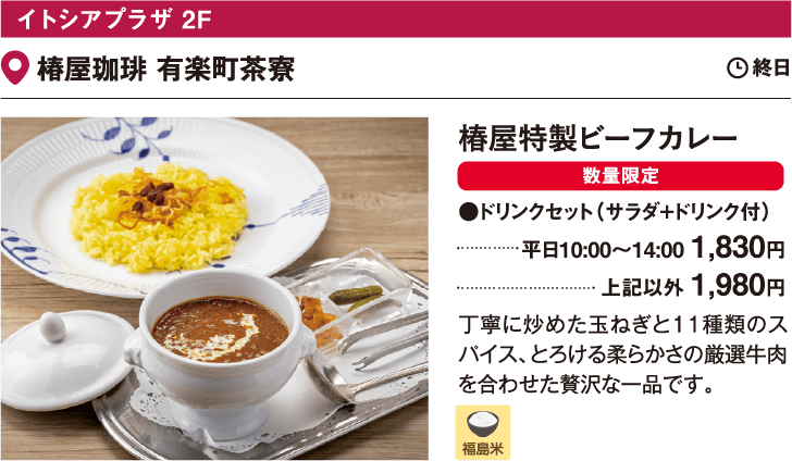 イトシアプラザ 2F 椿屋珈琲 有楽町茶寮／椿屋特製ビーフカレー ドリンクセット（サラダ+ドリンク付）平日10:00～14:00 1,830円 上記以外 1,980円 丁寧に炒めた玉ねぎと11種類のスパイス、とろける柔らかさの厳選牛肉を合わせた贅沢な一品です。