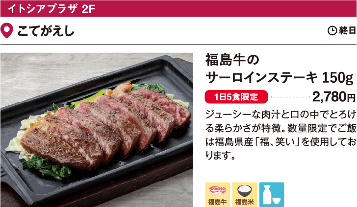 イトシアプラザ 2F こてがえし／福島牛のサーロインステーキ 150g　2,780円　ジューシーな肉汁と口の中でとろける柔らかさが特徴。数量限定でご飯は福島県産「福、笑い」を使用しております。