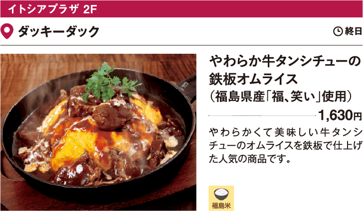 イトシアプラザ 2F ダッキーダック／やわらか牛タンシチューの鉄板オムライス（福島県産「福、笑い」使用）1,630円　やわらかくて美味しい牛タンシチューのオムライスを鉄板で仕上げた人気の商品です。