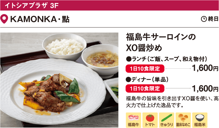 イトシアプラザ 3F KAMONKA・點／福島牛サーロインの
                  XO醤炒め ランチ（ご飯、スープ、和え物付）1,600円　●ディナー（単品）1,600円　福島牛の旨味を引き出すXO醤を使い、高火力で仕上げた逸品です。