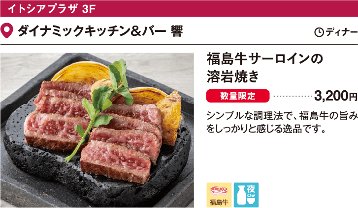 イトシアプラザ 3F ダイナミックキッチン＆バー 響／福島牛サーロインの
                  溶岩焼き　3200円 シンプルな調理法で、福島牛の旨みをしっかりと感じる逸品です。