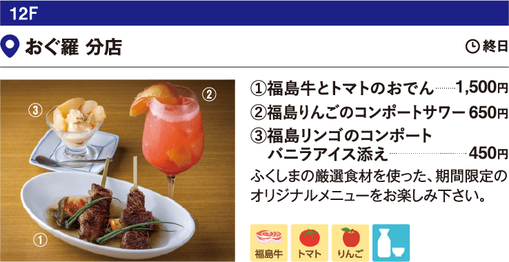 12F おぐ羅 分店／①福島牛とトマトのおでん1,500円 ②福島りんごのコンポートサワー ③福島リンゴのコンポート バニラアイス添え 450円 ふくしまの厳選食材を使った、期間限定のオリジナルメニューをお楽しみ下さい。