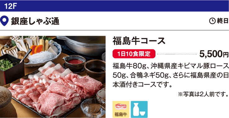 12F 銀座しゃぶ通／福島牛コース　5,500円　福島牛80g、沖縄県産キビマル豚ロース50g、合鴨ネギ50g、さらに福島県産の日本酒付きコースです。
                  ※写真は2人前です。