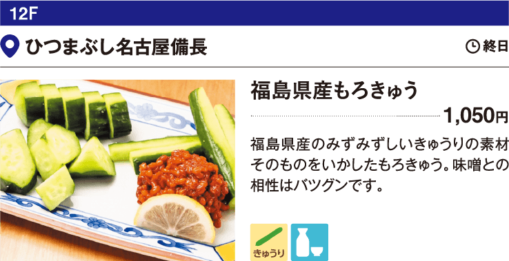 12F ひつまぶし名古屋備長／福島県産もろきゅう 1,050円 福島県産のみずみずしいきゅうりの素材そのものをいかしたもろきゅう。味噌との相性はバツグンです。