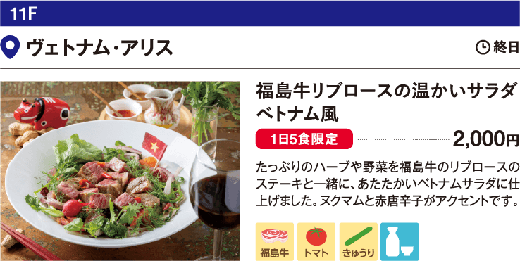 11F ヴェトナム・アリス／福島牛リブロースの温かいサラダ　ベトナム風 2,000円 たっぷりのハーブや野菜を福島牛のリブロースのステーキと一緒に、あたたかいベトナムサラダに仕上げました。ヌクマムと赤唐辛子がアクセントです。