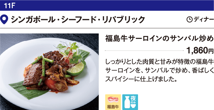 11F シンガポール・シーフード・リパブリック／福島牛サーロインのサンバル炒め 1,860円 しっかりとした肉質と甘みが特徴の福島牛サーロインを、サンバルで炒め、香ばしくスパイシーに仕上げました。