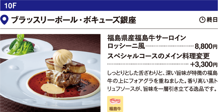10F ブラッスリーポール・ボキューズ銀座／福島県産福島牛サーロイン　ロッシーニ風　8,800円　スペシャルコースのメイン料理変更　+3,300円　しっとりとした舌ざわりと、深い旨味が特徴の福島牛の上にフォアグラを重ねました。香り高い黒トリュフソースが、旨味を一層引き立てる逸品です。