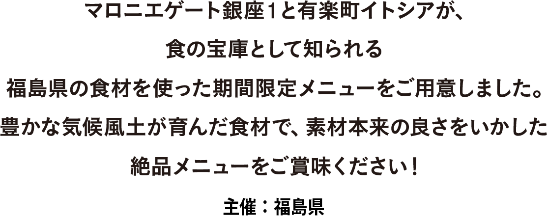 マロニエゲート銀座1と有楽町イトシアが、食の宝庫として知られる福島県の食材を使った期間限定メニューをご用意しました。 豊かな気候風土が育んだ食材で、素材本来の良さをいかした絶品メニューをご賞味ください！