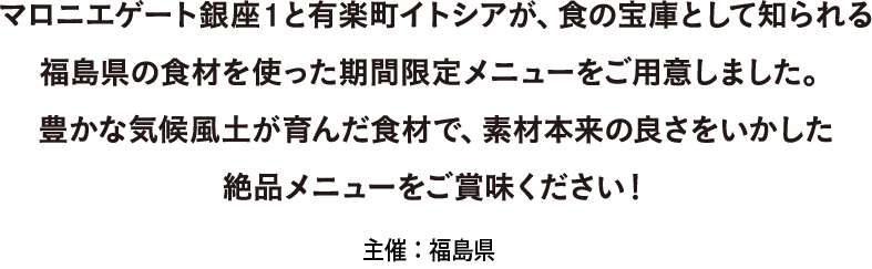 マロニエゲート銀座1と有楽町イトシアが、食の宝庫として知られる福島県の食材を使った期間限定メニューをご用意しました。 豊かな気候風土が育んだ食材で、素材本来の良さをいかした絶品メニューをご賞味ください！