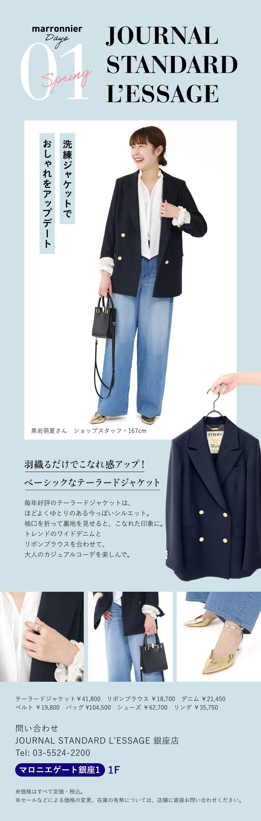 01 JOURNAL STANDARD L’ESSAGE　洗練ジャケットでおしゃれをアップデート　黒岩萌夏さん　ショップスタッフ・167cm　羽織るだけでこなれ感アップ！ベーシックなテーラードジャケット　毎年好評のテーラードジャケットは、ほどよくゆとりのある今っぽいシルエット。袖口を折って裏地を見せると、こなれた印象に。トレンドのワイドデニムとリボンブラウスを合わせて、大人のカジュアルコーデを楽しんで。　テーラードジャケット￥41,800　リボンブラウス ￥18,700　デニム ￥21,450
              ベルト ￥19,800　バッグ ¥104,500　シューズ ￥62,700　リング ￥35,750 　問い合わせ　JOURNAL STANDARD L'ESSAGE 銀座店　Tel:03-5524-2200　マロニエゲート銀座1 1F　※価格はすべて定価・税込。　※セールなどによる価格の変更、在庫の有無については、店舗に直接お問い合わせください。