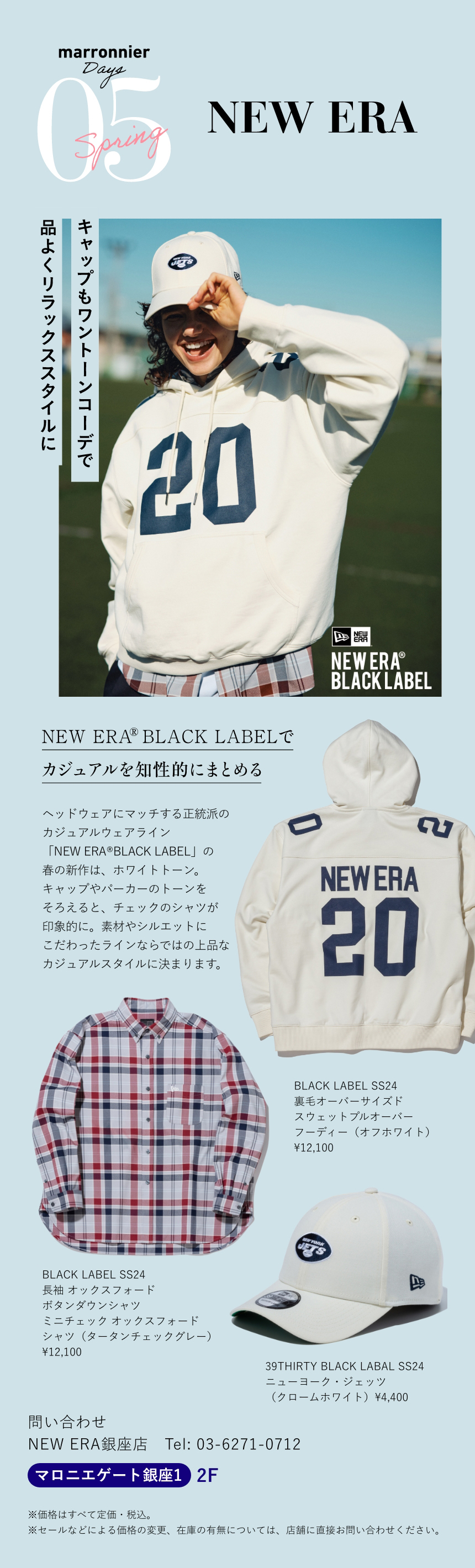 05 NEW ERA　キャップもワントーンコーデで品よくリラックススタイルに　NEW ERA® BLACK LABELでカジュアルを知性的にまとめる　ヘッドウェアにマッチする正統派のカジュアルウェアライン「NEW ERA® BLACK LABEL」の春の新作は、ホワイトトーン。キャップやパーカーのトーンをそろえると、チェックのシャツが印象的に。素材やシルエットにこだわったラインならではの上品なカジュアルスタイルに決まります。　BLACK LABEL SS24 裏毛オーバーサイズドスウェットプルオーバーフーディー（オフホワイト）¥12,100　BLACK LABEL SS24長袖 オックスフォードボタンダウンシャツ ミニチェック オックスフォードシャツ（タータンチェックグレー）¥12,100　39THIRTY BLACK LABAL SS24ニューヨーク・ジェッツ（クロームホワイト）¥4,400　問い合わせ　NEW ERA銀座店　Tel:03-6271-0712　マロニエゲート銀座1 2F　※価格はすべて定価・税込。　※セールなどによる価格の変更、在庫の有無については、店舗に直接お問い合わせください。