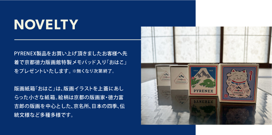 PYRENEX製品をお買い上げ頂きましたお客様へ先着で京都徳力版画館特製「おはこ」入りメモパッドをプレゼントいたします。※無くなり次第終了。版画紙箱「おはこ」は、版画イラストを上蓋にあしらった小さな紙箱。絵柄は京都の版画家・徳力富吉郎の版画を中心とした、京名所、日本の四季、伝統文様など多種多様です。