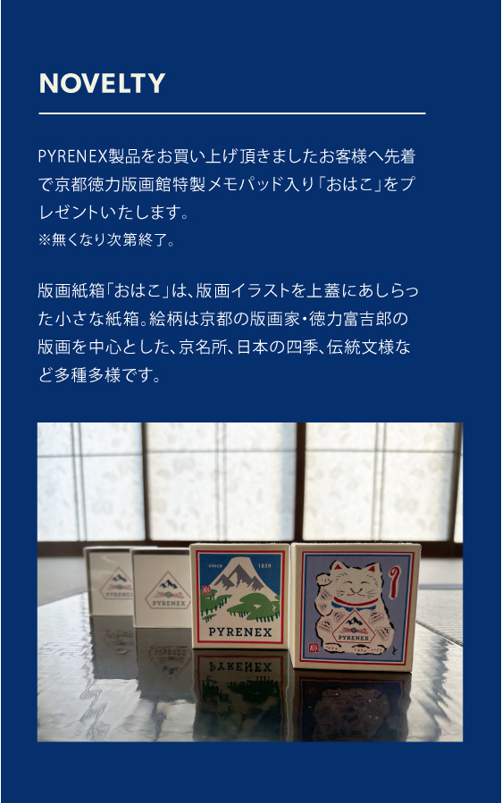 PYRENEX製品をお買い上げ頂きましたお客様へ先着で京都徳力版画館特製「おはこ」入りメモパッドをプレゼントいたします。※無くなり次第終了。版画紙箱「おはこ」は、版画イラストを上蓋にあしらった小さな紙箱。絵柄は京都の版画家・徳力富吉郎の版画を中心とした、京名所、日本の四季、伝統文様など多種多様です。