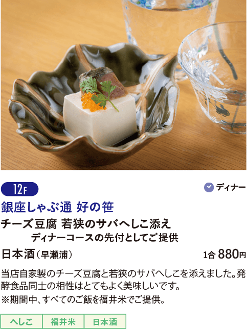 12F 銀座しゃぶ通 好の笹／チーズ豆腐 若狭のサバへしこ添え ディナーコースの先付としてご提供／日本酒（早瀬浦）…1合 880円